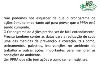 Não podemos nos esquecer de que o cronograma de
ações é muito importante até para provar que o PPRA está
sendo cumprido.
O Cronograma de Ações precisa ser de fácil entendimento.
Precisa também conter as datas para a realização de cada
uma das medidas de prevenção e correção, tais como,
treinamentos, palestras, intervenções no ambiente de
trabalho e outras ações importantes para melhorar as
condições do ambiente.
Um PPRA que não tem ações é como se nem existisse.
 