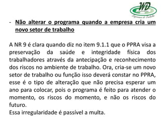 - Não alterar o programa quando a empresa cria um
novo setor de trabalho
A NR 9 é clara quando diz no item 9.1.1 que o PPRA visa a
preservação da saúde e integridade física dos
trabalhadores através da antecipação e reconhecimento
dos riscos no ambiente de trabalho. Ora, cria-se um novo
setor de trabalho ou função isso deverá constar no PPRA,
esse é o tipo de alteração que não precisa esperar um
ano para colocar, pois o programa é feito para atender o
momento, os riscos do momento, e não os riscos do
futuro.
Essa irregularidade é passível a multa.
 