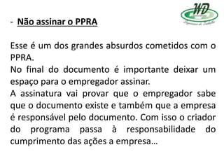 - Não assinar o PPRA
Esse é um dos grandes absurdos cometidos com o
PPRA.
No final do documento é importante deixar um
espaço para o empregador assinar.
A assinatura vai provar que o empregador sabe
que o documento existe e também que a empresa
é responsável pelo documento. Com isso o criador
do programa passa à responsabilidade do
cumprimento das ações a empresa…
 