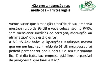 Não prestar atenção nas
medições – limites legais
Vamos supor que a medição de ruído da sua empresa
mostrou ruído de 95 dB e você coloca isso no PPRA,
sem mencionar medidas de correção, atenuação ou
eliminação? onde está o erro?..
A NR 15 Atividades e Operações Insalubres mostra
que em um lugar com ruído de 95 dB uma pessoa só
poderá permanecer por 2 horas. Se seu funcionário
fica lá o dia todo, sua empresa está ilegal e passível
de punições! O que fazer então?
 