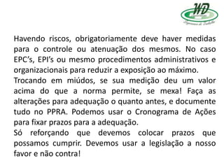 Havendo riscos, obrigatoriamente deve haver medidas
para o controle ou atenuação dos mesmos. No caso
EPC’s, EPI’s ou mesmo procedimentos administrativos e
organizacionais para reduzir a exposição ao máximo.
Trocando em miúdos, se sua medição deu um valor
acima do que a norma permite, se mexa! Faça as
alterações para adequação o quanto antes, e documente
tudo no PPRA. Podemos usar o Cronograma de Ações
para fixar prazos para a adequação.
Só reforçando que devemos colocar prazos que
possamos cumprir. Devemos usar a legislação a nosso
favor e não contra!
 
