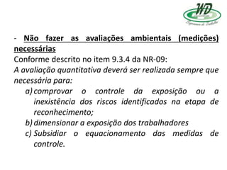 - Não fazer as avaliações ambientais (medições)
necessárias
Conforme descrito no item 9.3.4 da NR-09:
A avaliação quantitativa deverá ser realizada sempre que
necessária para:
a)comprovar o controle da exposição ou a
inexistência dos riscos identificados na etapa de
reconhecimento;
b)dimensionar a exposição dos trabalhadores
c) Subsidiar o equacionamento das medidas de
controle.
 