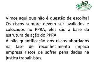 Vimos aqui que não é questão de escolha!
Os riscos sempre devem ser avaliados e
colocados no PPRA, eles são à base da
estrutura de ação do PPRA.
A não quantificação dos riscos abordados
na fase de reconhecimento implica
empresa riscos de sofrer penalidades na
justiça trabalhistas.
 