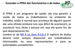 - Esconder o PPRA dos funcionários e de todos
O PPRA é um programa de saúde, ele visa garantir a
saúde de todos os trabalhadores no ambiente de
trabalho, então é normal que aconteça de alguém querer
dar uma olhada (embora isso seja difícil de acontecer), se
acontecer isso, deixe a pessoa ver, seja ela quem for, de
que departamento for.
Lembre-se da NR 9 no item 9.3.8.3 O registro de dados
deverá estar sempre disponível aos trabalhadores
interessados ou seus representantes e para as
autoridades competentes.
 