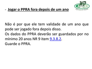 - Jogar o PPRA fora depois de um ano
Não é por que ele tem validade de um ano que
pode ser jogado fora depois disso.
Os dados do PPRA deverão ser guardados por no
mínimo 20 anos NR 9 item 9.3.8.2.
Guarde o PPRA.
 