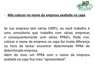 - Não colocar no nome da empresa avaliada na capa
Se sua empresa tem vários CNPJ’s, ou você trabalha é
uma consultoria que trabalha com várias empresas
e consequentemente com vários PPRA’s. Pode crer,
colocar o nome da empresa na capa faz muita diferença
na hora de tentar encontrar determinado PPRA de
determinada empresa.
Além do mais um PPRA com o nome da empresa
avaliada na capa fica mais “apresentável”.
 