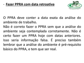 - Fazer PPRA com data retroativa
O PPRA deve conter a data exata da análise do
ambiente de trabalho.
Não é correto fazer o PPRA sem que a análise do
ambiente seja contemplada corretamente. Não é
certo fazer um PPRA hoje com datas anteriores.
Isso seria informação falsa. É preciso também
lembrar que a análise do ambiente é pré-requisito
básico do PPRA, e tem que ser real.
 