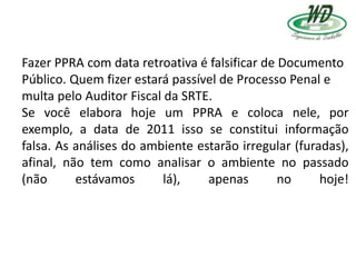 Fazer PPRA com data retroativa é falsificar de Documento
Público. Quem fizer estará passível de Processo Penal e
multa pelo Auditor Fiscal da SRTE.
Se você elabora hoje um PPRA e coloca nele, por
exemplo, a data de 2011 isso se constitui informação
falsa. As análises do ambiente estarão irregular (furadas),
afinal, não tem como analisar o ambiente no passado
(não estávamos lá), apenas no hoje!
 