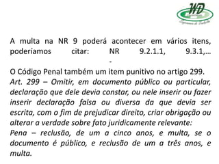 A multa na NR 9 poderá acontecer em vários itens,
poderíamos citar: NR 9.2.1.1, 9.3.1,…
-
O Código Penal também um item punitivo no artigo 299.
Art. 299 – Omitir, em documento público ou particular,
declaração que dele devia constar, ou nele inserir ou fazer
inserir declaração falsa ou diversa da que devia ser
escrita, com o fim de prejudicar direito, criar obrigação ou
alterar a verdade sobre fato juridicamente relevante:
Pena – reclusão, de um a cinco anos, e multa, se o
documento é público, e reclusão de um a três anos, e
multa.
 