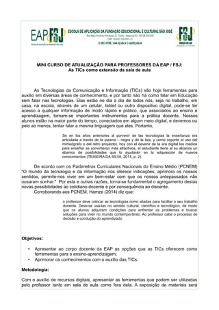 MINI CURSO DE ATUALIZAÇÃO PARA PROFESSORES DA EAP / FSJ:
As TICs como extensão da sala de aula
As Tecnologias da Comunicação e Informação (TICs) são hoje ferramentas para
auxilio em diversas áreas de conhecimento, e por tanto não há como falar em Educação
sem falar nas tecnologias. Elas estão no dia a dia de todos nós, seja no trabalho, em
casa, na escola, através de um celular, tablet ou outro dispositivo digital, pode-se ter
acesso a qualquer informação de modo rápido e prático, que associados ao ensino e
aprendizagem, tornam-se importantes instrumentos para a prática docente. Nossos
alunos estão na maior parte do tempo, conectados em algum meio digital, e devemos ou
pelo ao menos, tentar falar a mesma linguagem que eles. Portanto,
Se en los años anteriores al porvenir de las tecnologías la enseñanza era
articulada a través de la pizarra – negra y de la tiza, y como soporte el uso del
mimeógrafo o del retro proyector, hoy con el devenir de la era digital los medios
para enseñar se convirtieron más atractivos, el estudiante tiene al su alcance un
abanico de posibilidades que lo ayudarán en la adquisición de nuevos
conocimientos (TEIXEIRA DA SILVA, 2014, p. 2).
De acordo com os Parâmetros Curriculares Nacionais do Ensino Médio (PCNEM)
"O mundo da tecnologia e da informação nos oferece indicações, aprimora os nossos
sentidos, permite-nos viver em um bem-estar com que os nossos antepassados não
ousaram sonhar." Por esta e outras razões, torna-se fundamental o agregamento destas
novas possibilidades ao cotidiano docente e por consequência ao discente.
Corroborando aos PCNEM, Hamze (2014) diz que:
o professor deve colocar as tecnologias como aliadas para facilitar o seu trabalho
docente. Deve-se usá-las no sentido cultural, científico e tecnológico, de modo
que os alunos adquiram condições para enfrentar os problemas e buscar
soluções para viver no mundo contemporâneo. Ao professor cabe o processo de
decisão e condução do aprendizado.
Objetivos:
• Apresentar ao corpo docente da EAP as opções que as TICs oferecem como
ferramentas para o ensino-aprendizagem;
• Aprimorar os conhecimentos com o auxílio das TICs.
Metodologia:
Com o auxílio de recursos digitais, apresentar as ferramentas que podem ser utilizadas
pelo professor tanto em sala de aula como fora dela. A exposição de materiais será
 