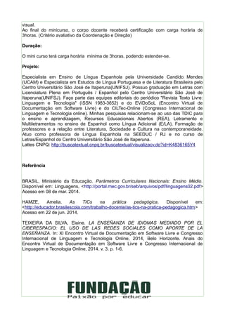visual.
Ao final do minicurso, o corpo docente receberá certificação com carga horária de
3horas. (Critério avaliativo da Coordenação e Direção)
Duração:
O mini curso terá carga horária mínima de 3horas, podendo estender-se.
Projeto:
Especialista em Ensino de Língua Espanhola pela Universidade Candido Mendes
(UCAM) e Especialista em Estudos de Língua Portuguesa e de Literatura Brasileira pelo
Centro Universitário São José de Itaperuna(UNIFSJ). Possuo graduação em Letras com
Licenciatura Plena em Português / Espanhol pelo Centro Universitário São José de
Itaperuna(UNIFSJ). Faço parte das equipes editoriais do periódico "Revista Texto Livre:
Linguagem e Tecnologia" (ISSN 1983-3652) e do EViDoSoL (Encontro Virtual de
Documentação em Software Livre) e do CILTec-Online (Congresso Internacional de
Linguagem e Tecnologia online). Minhas pesquisas relacionam-se ao uso das TDIC para
o ensino e aprendizagem, Recursos Educacionais Abertos (REA), Letramento e
Multiletramentos no ensino de Espanhol como Língua Adicional (E/LA), Formação de
professores e a relação entre Literatura, Sociedade e Cultura na contemporaneidade.
Atuo como professora de Língua Espanhola na SEEDUC / RJ e no curso de
Letras/Espanhol do Centro Universitário São José de Itaperuna.
Lattes CNPQ: http://buscatextual.cnpq.br/buscatextual/visualizacv.do?id=K4836165Y4
Referência
BRASIL, Ministério da Educação. Parâmetros Curriculares Nacionais: Ensino Médio.
Disponível em: Linguagens, <http://portal.mec.gov.br/seb/arquivos/pdf/linguagens02.pdf>
Acesso em 08 de mar. 2014.
HAMZE, Amelia. As TICs na prática pedagógica. Disponível em:
<http://educador.brasilescola.com/trabalho-docente/as-tics-na-pratica-pedagogica.htm>
Acesso em 22 de jun. 2014.
TEIXEIRA DA SILVA, Elaine. LA ENSEÑANZA DE IDIOMAS MEDIADO POR EL
CIBERESPACIO: EL USO DE LAS REDES SOCIALES COMO APORTE DE LA
ENSEÑANZA. In: XI Encontro Virtual de Documentação em Software Livre e Congresso
Internacional de Linguagem e Tecnologia Online, 2014, Belo Horizonte. Anais do
Encontro Virtual de Documentação em Software Livre e Congresso Internacional de
Linguagem e Tecnologia Online, 2014. v. 3. p. 1-6.
 