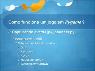 Como funciona um jogo em Pygame ?

 Capturando events (p4_bouncer.py)
  pygame.event.get()
    Retorna uma lista de eventos
      QUIT
      KEYDOWN
      KEYUP
      MOUSEBUTTONUP
      MOUSEBUTTONDOWN
 