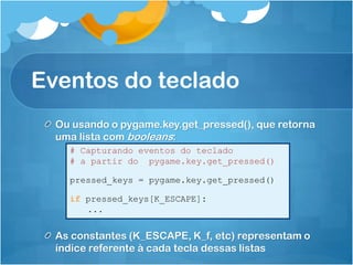 Eventos do teclado
  Ou usando o pygame.key.get_pressed(), que retorna
  uma lista com booleans:
    # Capturando eventos do teclado
    # a partir do pygame.key.get_pressed()

    pressed_keys = pygame.key.get_pressed()

    if pressed_keys[K_ESCAPE]:
       ...


  As constantes (K_ESCAPE, K_f, etc) representam o
  índice referente à cada tecla dessas listas
 