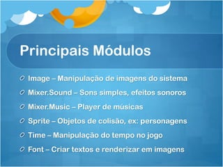 Principais Módulos
 Image – Manipulação de imagens do sistema
 Mixer.Sound – Sons simples, efeitos sonoros
 Mixer.Music – Player de músicas
 Sprite – Objetos de colisão, ex: personagens
 Time – Manipulação do tempo no jogo
 Font – Criar textos e renderizar em imagens
 