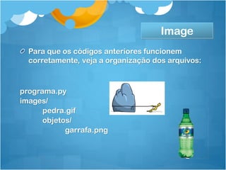 Image
  Para que os códigos anteriores funcionem
  corretamente, veja a organização dos arquivos:



programa.py
images/
      pedra.gif
      objetos/
            garrafa.png
 