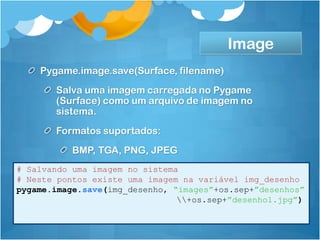 Image
    Pygame.image.save(Surface, filename)
       Salva uma imagem carregada no Pygame
       (Surface) como um arquivo de imagem no
       sistema.
       Formatos suportados:
           BMP, TGA, PNG, JPEG
# Salvando uma imagem no sistema
# Neste pontos existe uma imagem na variável img_desenho
pygame.image.save(img_desenho, “images”+os.sep+”desenhos”
                                +os.sep+”desenho1.jpg”)
 