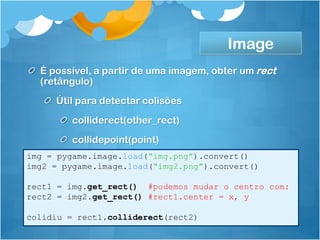 Image
  É possível, a partir de uma imagem, obter um rect
  (retângulo)
     Útil para detectar colisões
         colliderect(other_rect)
         collidepoint(point)
img = pygame.image.load(“img.png”).convert()
img2 = pygame.image.load(“img2.png”).convert()

rect1 = img.get_rect() #podemos mudar o centro com:
rect2 = img2.get_rect() #rect1.center = x, y

colidiu = rect1.colliderect(rect2)
 