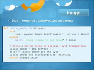 Image
     Dica 1: tornando o background transparente

def remove_background(image):
    try:
         img = pygame.image.load('images' + os.sep + image)
    except:
         print 'Error: image %s not found' % image

    # Torna a cor do pixel na posicao (0,0) transparente
    loaded_image = img.convert()
    color = loaded_image.get_at((0,0))
    loaded_image.set_colorkey(color, RLEACCEL)
    return loaded_image
 