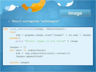 Image
     Dica 2: carregando “subimagens”

def load_subsurfaces(image, subsurfaces):
    try:
         img = pygame.image.load('images' + os.sep + image)
    except:
         print 'Error: image %s not found' % image

    images = []
    for rect in subsurfaces:
        sub = img.subsurface(rect).convert()
        images.append(sub)

    return images
 