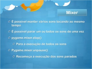 Mixer
É possível manter vários sons tocando ao mesmo
tempo

É possível parar um ou todos os sons de uma vez

pygame.mixer.stop()

  Para a execução de todos os sons

Pygame.mixer.unpause()

  Recomeça a execução dos sons parados
 