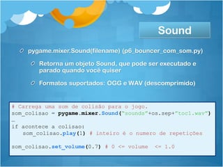 Sound
    pygame.mixer.Sound(filename) (p6_bouncer_com_som.py)

        Retorna um objeto Sound, que pode ser executado e
        parado quando você quiser

        Formatos suportados: OGG e WAV (descomprimido)


# Carrega uma som de colisão para o jogo.
som_colisao = pygame.mixer.Sound(“sounds”+os.sep+”toc1.wav”)
…
if acontece a colisao:
   som_colisao.play(1) # inteiro é o numero de repetições

som_colisao.set_volume(0.7) # 0 <= volume   <= 1.0
 