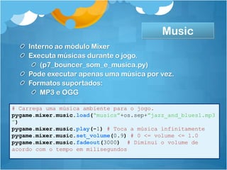 Music
    Interno ao módulo Mixer
    Executa músicas durante o jogo.
        (p7_bouncer_som_e_musica.py)
    Pode executar apenas uma música por vez.
    Formatos suportados:
        MP3 e OGG

# Carrega uma música ambiente para o jogo.
pygame.mixer.music.load(“musics”+os.sep+”jazz_and_blues1.mp3
”)
pygame.mixer.music.play(-1) # Toca a música infinitamente
pygame.mixer.music.set_volume(0.9) # 0 <= volume <= 1.0
pygame.mixer.music.fadeout(3000) # Diminui o volume de
acordo com o tempo em milisegundos
 