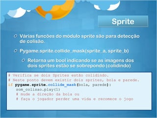 Sprite
    Várias funcões do módulo sprite são para detecção
    de colisão.
    Pygame.sprite.collide_mask(sprite_a, sprite_b)
        Retorna um bool indicando se as imagens dos
        dois sprites estão se sobrepondo (colidindo)
# Verifica se dois Sprites estão colidindo.
# Neste ponto devem existir dois sprites, bola e parede.
if pygame.sprite.collide_mask(bola, parede):
   som_colisao.play(1)
   # mude a direção da bola ou
   # faça o jogador perder uma vida e recomece o jogo
 