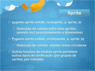 Sprite
pygame.sprite.collide_rect(sprite_a, sprite_b)

   Detecção de colisão entre dois sprites,
   usando rect (posicionamento e dimensões)

Pygame.sprite.collide_circle(sprite_a, sprite_b)

   Detecção de colisão usando áreas circulares

Outras funções do módulo sprite permitem
outros tipos de verificação (por grupos de
sprites, por camada)
 