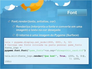 Font
    Font.render(texto, antialias, cor)
        Renderiza (Interpreta a fonte e converte em uma
        imagem) o texto na cor desejada
        O retorno é uma imagem do Pygame (Surface)
…
tela = pygame.display.set_mode((800, 600), 0, 32)
# Carrega uma fonte colocada na pasta pessoal game_fonts
fonte_jogo =
pygame.font.Font(“game_fonts”+os.sep+”showgothic_card.ttf”)

tela.blit(fonte_jogo.render(“Que bom!”, True, (255, 0, 0)),
                                                (200,
150))
 