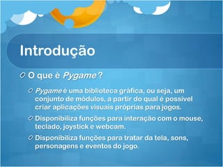 Introdução
 O que é Pygame ?
  Pygame é uma biblioteca gráfica, ou seja, um
  conjunto de módulos, a partir do qual é possível
  criar aplicações visuais próprias para jogos.
  Disponibiliza funções para interação com o mouse,
  teclado, joystick e webcam.
  Disponibiliza funções para tratar da tela, sons,
  personagens e eventos do jogo.
 