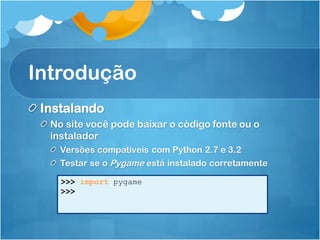 Introdução
 Instalando
  No site você pode baixar o código fonte ou o
  instalador
    Versões compatíveis com Python 2.7 e 3.2
    Testar se o Pygame está instalado corretamente

    >>> import pygame
    >>>
 