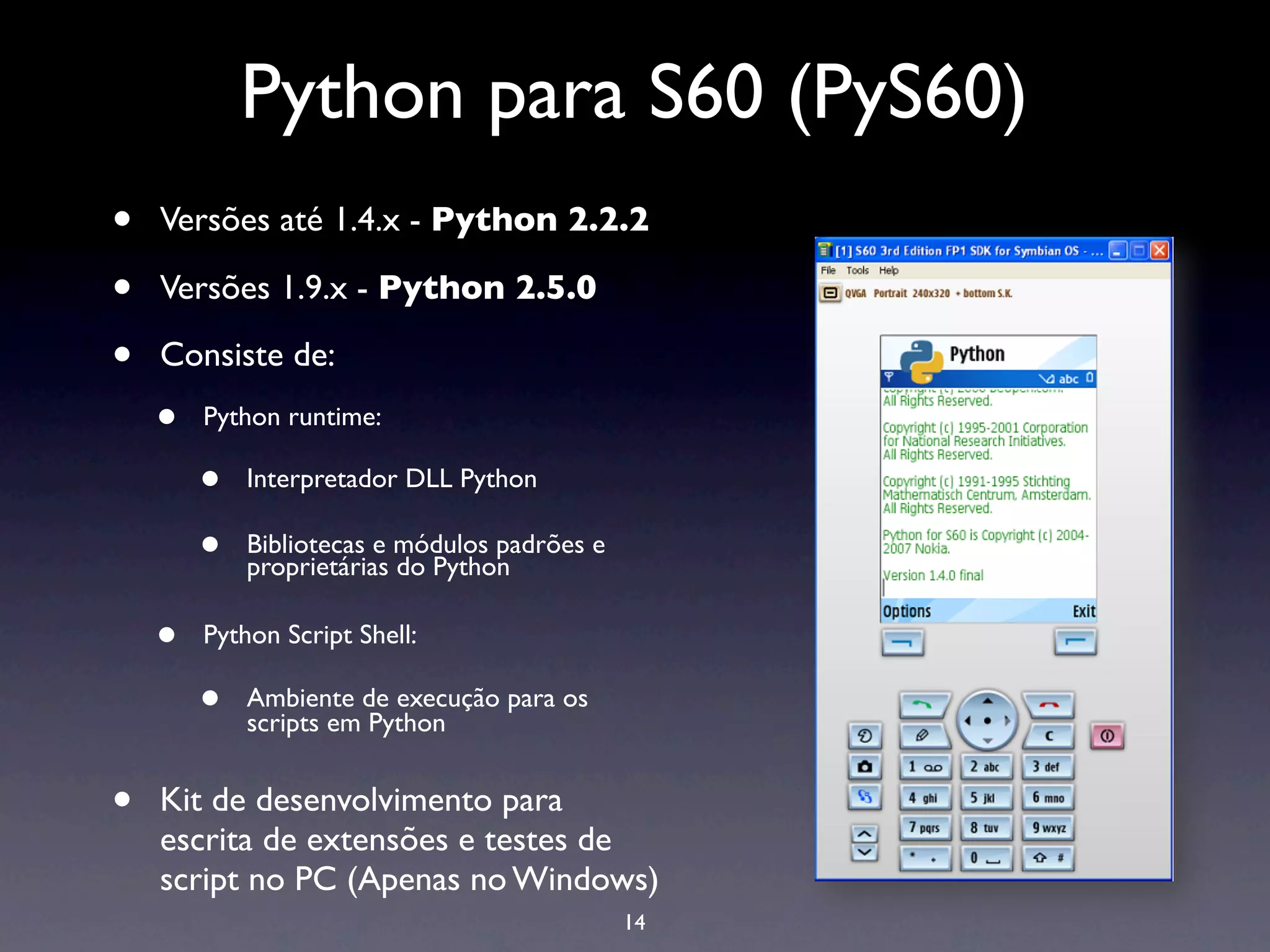 Python para S60 (PyS60)
•   Versões até 1.4.x - Python 2.2.2

•   Versões 1.9.x - Python 2.5.0

•   Consiste de:
    •   Python runtime:

        •   Interpretador DLL Python

        •   Bibliotecas e módulos padrões e
            proprietárias do Python

    •   Python Script Shell:

        •   Ambiente de execução para os
            scripts em Python


•   Kit de desenvolvimento para
    escrita de extensões e testes de
    script no PC (Apenas no Windows)
                                              14
 
