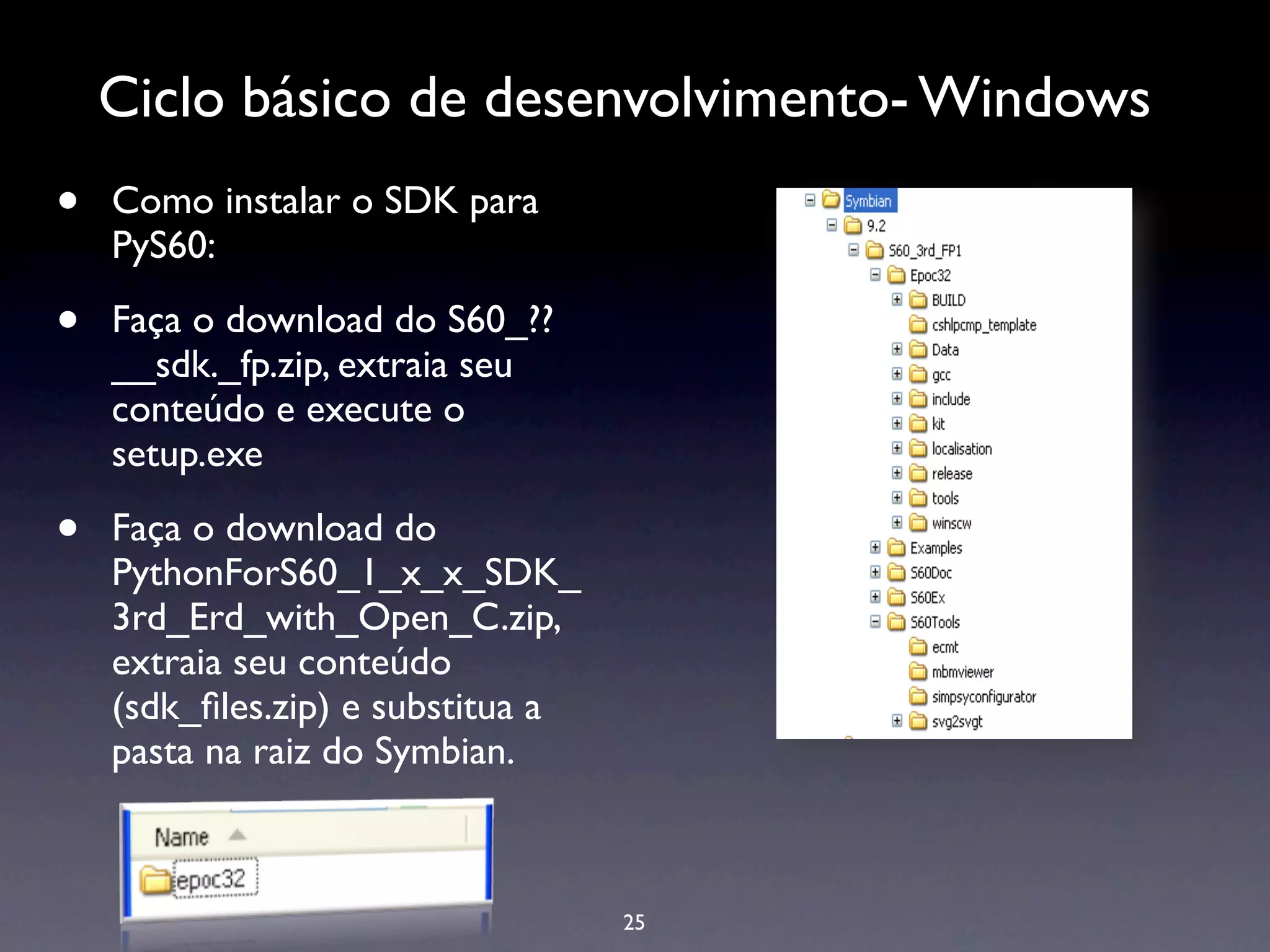 Ciclo básico de desenvolvimento- Windows
•   Como instalar o SDK para
    PyS60:

•   Faça o download do S60_??
    __sdk._fp.zip, extraia seu
    conteúdo e execute o
    setup.exe

•   Faça o download do
    PythonForS60_1_x_x_SDK_
    3rd_Erd_with_Open_C.zip,
    extraia seu conteúdo
    (sdk_ﬁles.zip) e substitua a
    pasta na raiz do Symbian.



                                   25
 