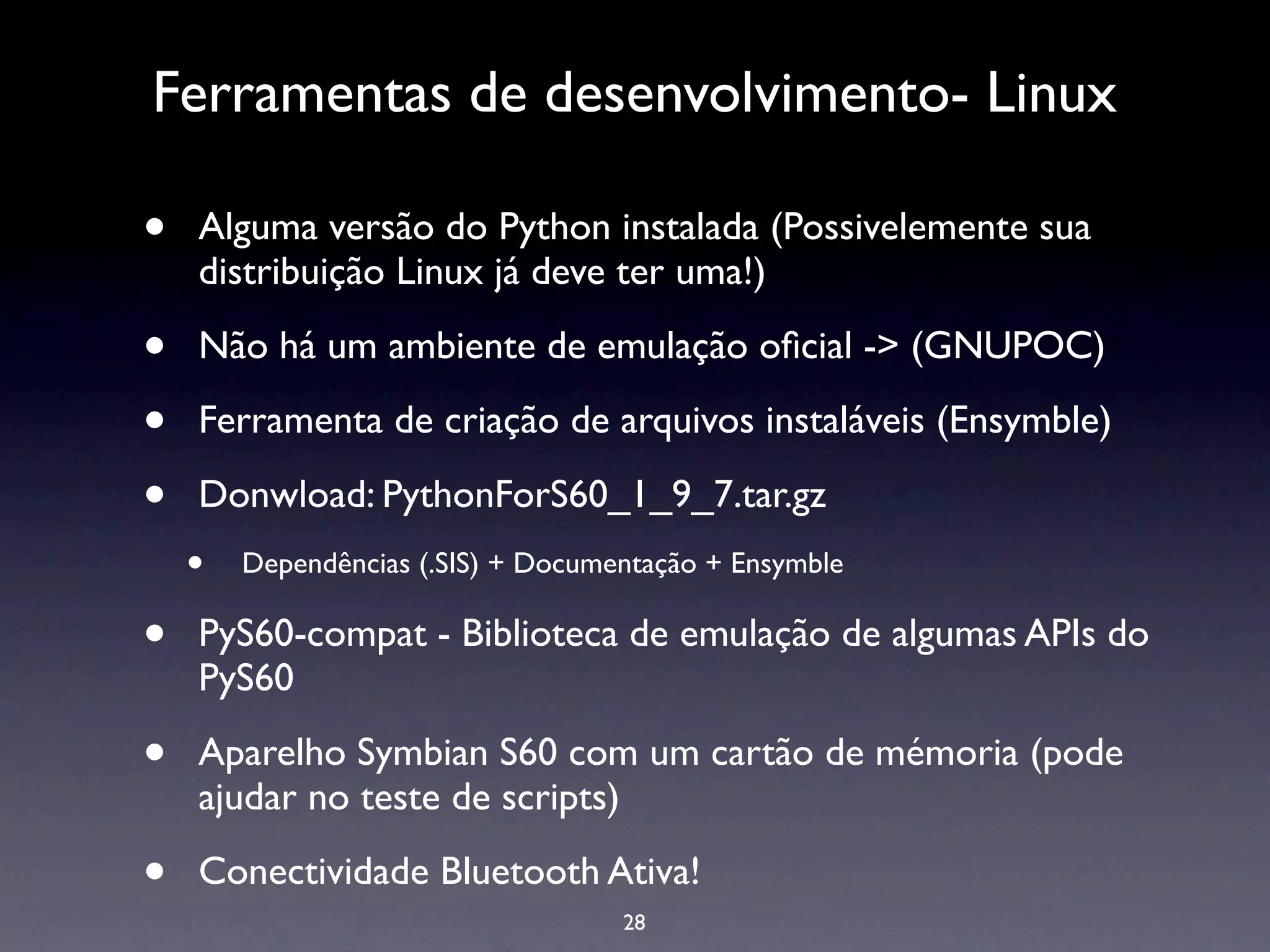 Ferramentas de desenvolvimento- Linux

•   Alguma versão do Python instalada (Possivelemente sua
    distribuição Linux já deve ter uma!)

•   Não há um ambiente de emulação oﬁcial -> (GNUPOC)

•   Ferramenta de criação de arquivos instaláveis (Ensymble)

•   Donwload: PythonForS60_1_9_7.tar.gz
    •   Dependências (.SIS) + Documentação + Ensymble

•   PyS60-compat - Biblioteca de emulação de algumas APIs do
    PyS60

•   Aparelho Symbian S60 com um cartão de mémoria (pode
    ajudar no teste de scripts)

•   Conectividade Bluetooth Ativa!
                                    28
 