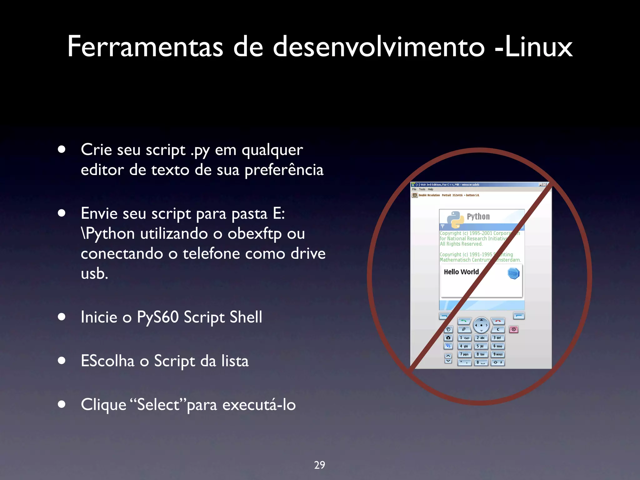 Ferramentas de desenvolvimento -Linux


•   Crie seu script .py em qualquer
    editor de texto de sua preferência

•   Envie seu script para pasta E:
    Python utilizando o obexftp ou
    conectando o telefone como drive
    usb.

•   Inicie o PyS60 Script Shell

•   EScolha o Script da lista

•   Clique “Select”para executá-lo


                                     29
 