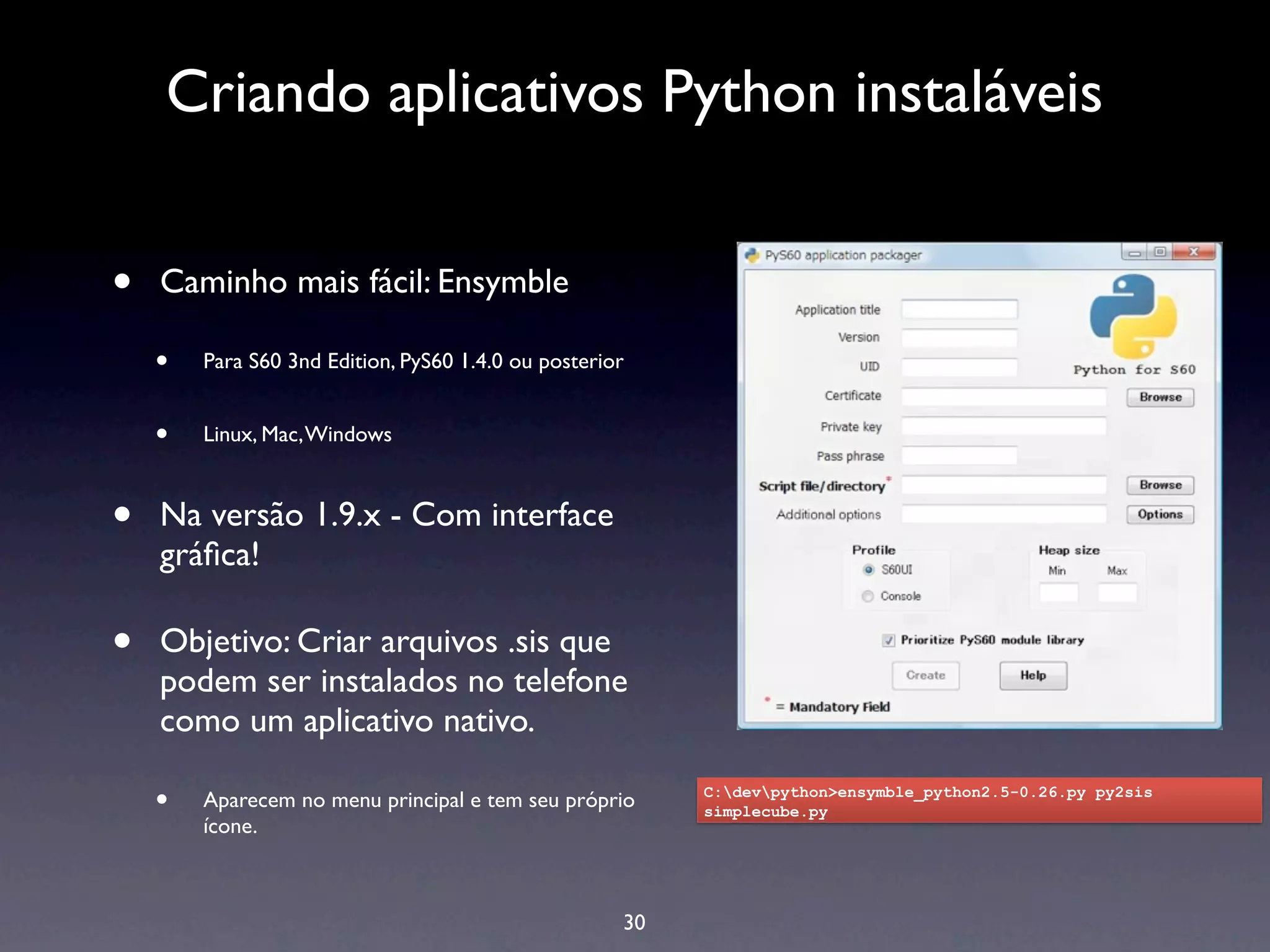 Criando aplicativos Python instaláveis


•   Caminho mais fácil: Ensymble

    •   Para S60 3nd Edition, PyS60 1.4.0 ou posterior


    •   Linux, Mac, Windows



•   Na versão 1.9.x - Com interface
    gráﬁca!

•   Objetivo: Criar arquivos .sis que
    podem ser instalados no telefone
    como um aplicativo nativo.

    •   Aparecem no menu principal e tem seu próprio      C:devpython>ensymble_python2.5-0.26.py py2sis
                                                          simplecube.py
        ícone.



                                                     30
 