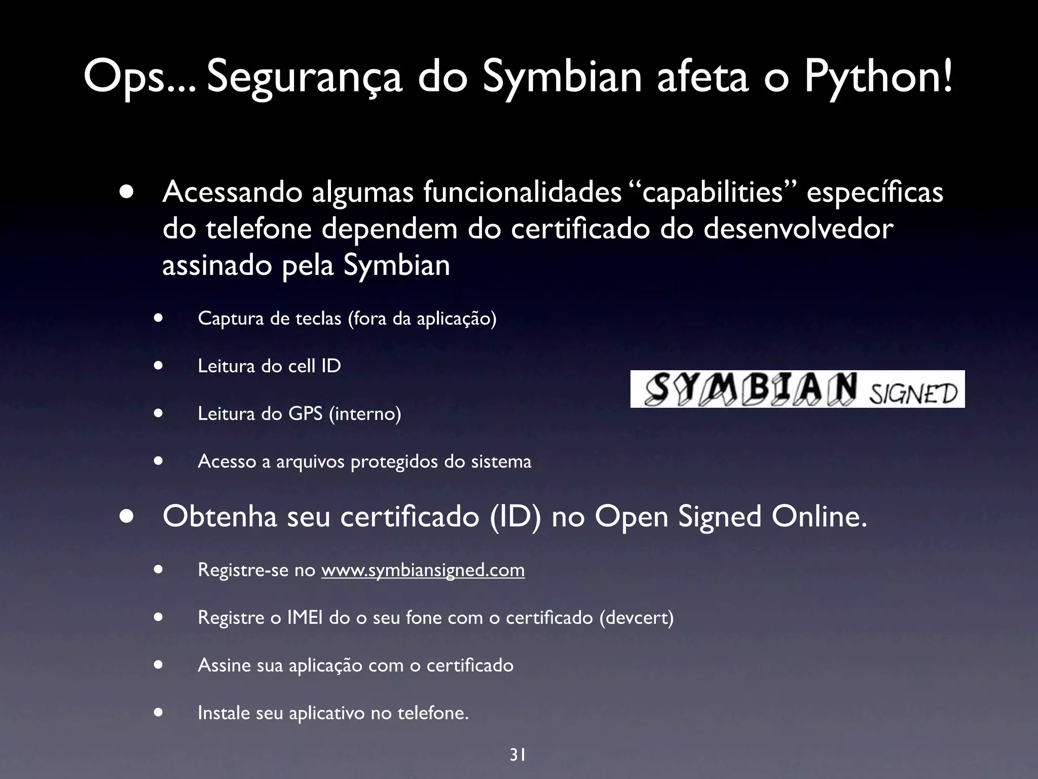 Ops... Segurança do Symbian afeta o Python!

 •   Acessando algumas funcionalidades “capabilities” especíﬁcas
     do telefone dependem do certiﬁcado do desenvolvedor
     assinado pela Symbian
     •   Captura de teclas (fora da aplicação)

     •   Leitura do cell ID

     •   Leitura do GPS (interno)

     •   Acesso a arquivos protegidos do sistema


 •   Obtenha seu certiﬁcado (ID) no Open Signed Online.
     •   Registre-se no www.symbiansigned.com

     •   Registre o IMEI do o seu fone com o certiﬁcado (devcert)

     •   Assine sua aplicação com o certiﬁcado

     •   Instale seu aplicativo no telefone.

                                                 31
 