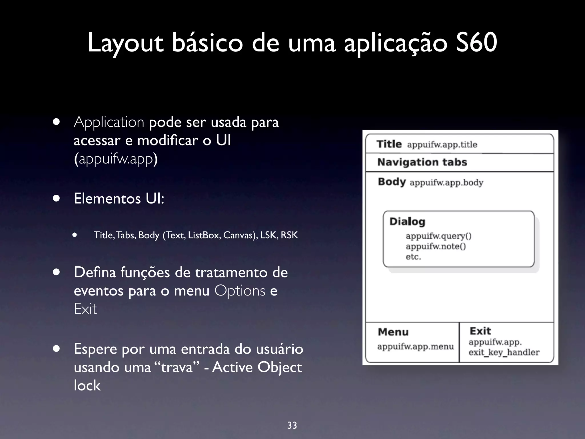Layout básico de uma aplicação S60

•   Application pode ser usada para
    acessar e modiﬁcar o UI
    (appuifw.app)

•   Elementos UI:

    •   Title, Tabs, Body (Text, ListBox, Canvas), LSK, RSK



•   Deﬁna funções de tratamento de
    eventos para o menu Options e
    Exit

•   Espere por uma entrada do usuário
    usando uma “trava” - Active Object
    lock

                                                        33
 