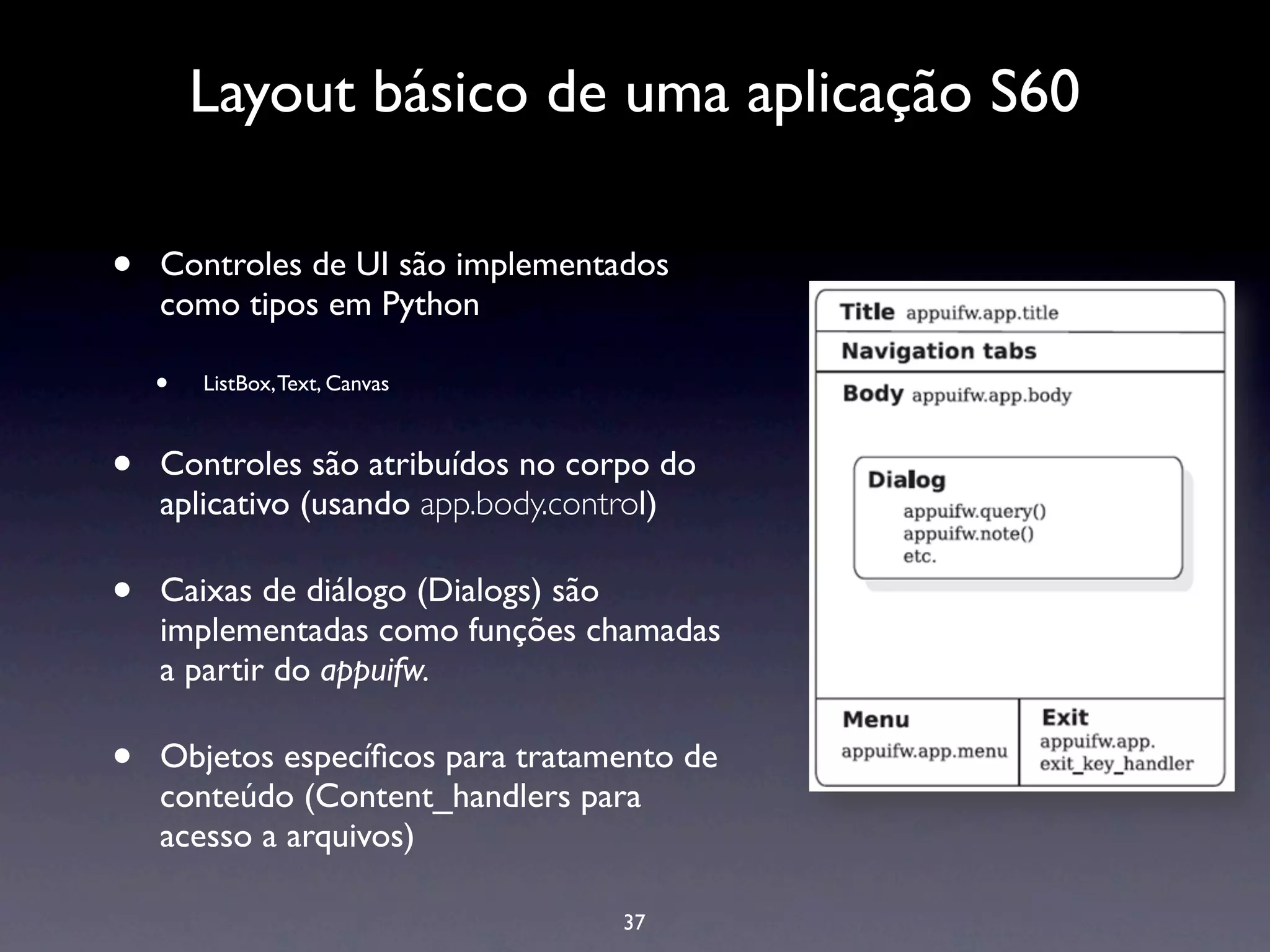 Layout básico de uma aplicação S60

•   Controles de UI são implementados
    como tipos em Python

    •   ListBox, Text, Canvas



•   Controles são atribuídos no corpo do
    aplicativo (usando app.body.control)

•   Caixas de diálogo (Dialogs) são
    implementadas como funções chamadas
    a partir do appuifw.

•   Objetos especíﬁcos para tratamento de
    conteúdo (Content_handlers para
    acesso a arquivos)

                                   37
 