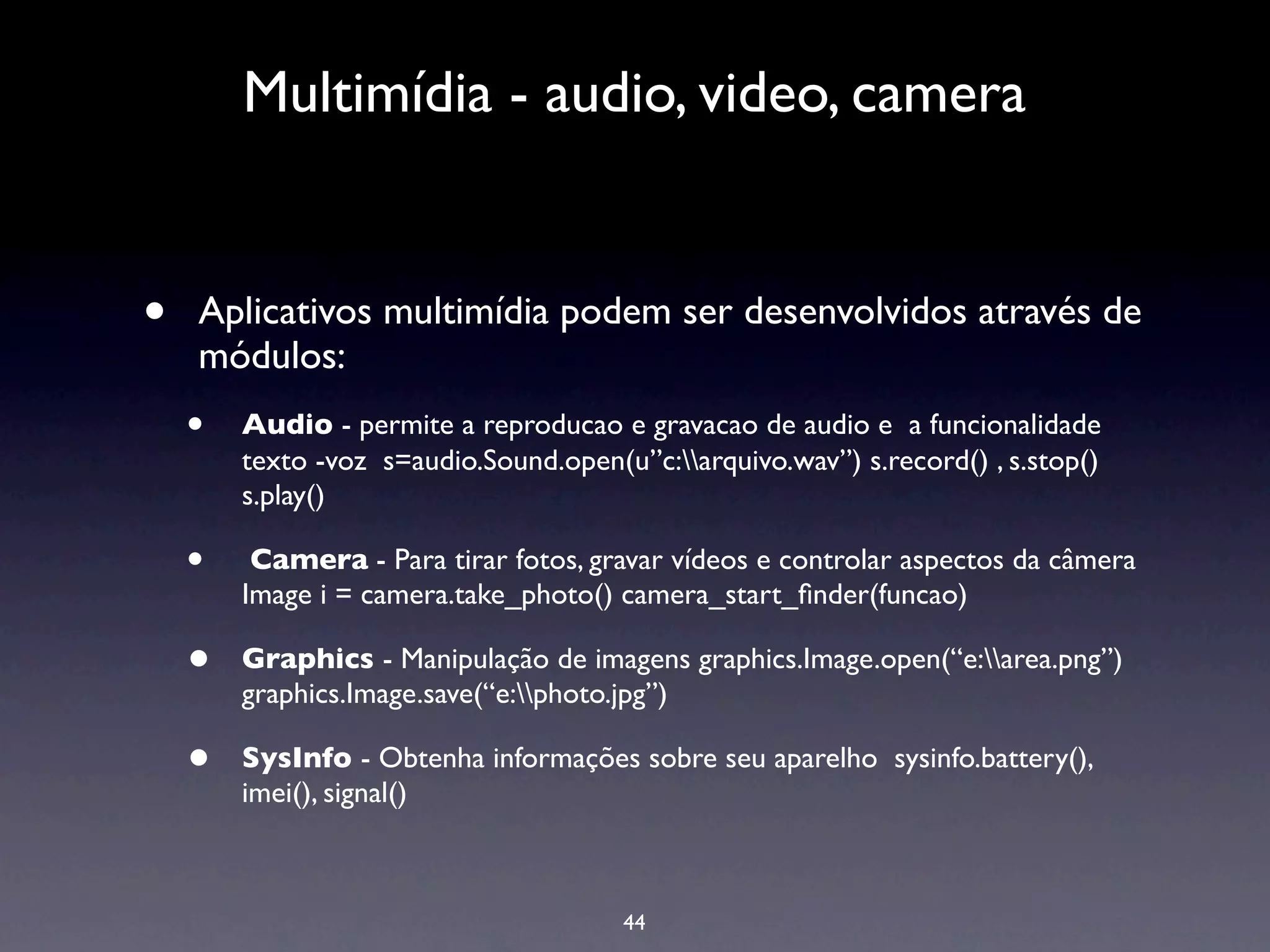 Multimídia - audio, video, camera


•   Aplicativos multimídia podem ser desenvolvidos através de
    módulos:
    •   Audio - permite a reproducao e gravacao de audio e a funcionalidade
        texto -voz s=audio.Sound.open(u”c:arquivo.wav”) s.record() , s.stop()
        s.play()

    •    Camera - Para tirar fotos, gravar vídeos e controlar aspectos da câmera
        Image i = camera.take_photo() camera_start_ﬁnder(funcao)

    •   Graphics - Manipulação de imagens graphics.Image.open(“e:area.png”)
        graphics.Image.save(“e:photo.jpg”)

    •   SysInfo - Obtenha informações sobre seu aparelho sysinfo.battery(),
        imei(), signal()



                                       44
 