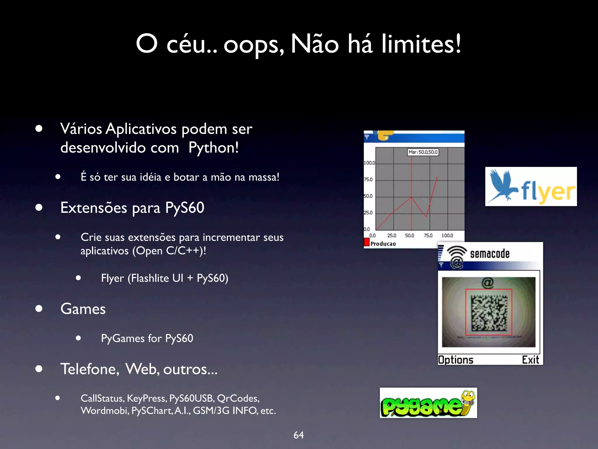 O céu.. oops, Não há limites!


•   Vários Aplicativos podem ser
    desenvolvido com Python!
    •   É só ter sua idéia e botar a mão na massa!


•   Extensões para PyS60
    •   Crie suas extensões para incrementar seus
        aplicativos (Open C/C++)!

        •   Flyer (Flashlite UI + PyS60)


•   Games
        •   PyGames for PyS60


•   Telefone, Web, outros...
    •   CallStatus, KeyPress, PyS60USB, QrCodes,
        Wordmobi, PySChart, A.I., GSM/3G INFO, etc.

                                                      64
 
