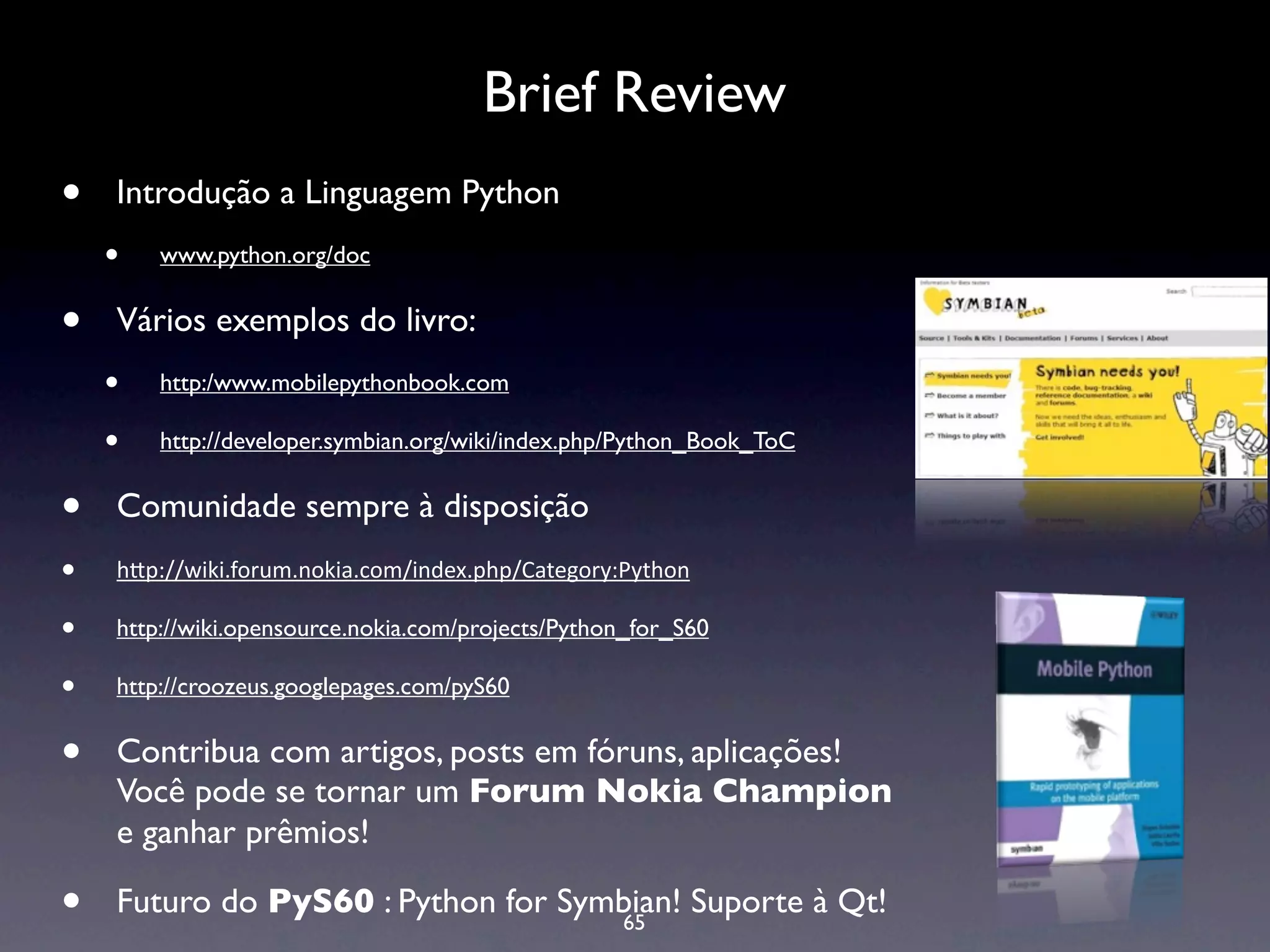 Brief Review
•   Introdução a Linguagem Python
    •   www.python.org/doc


•   Vários exemplos do livro:
    •   http:/www.mobilepythonbook.com

    •   http://developer.symbian.org/wiki/index.php/Python_Book_ToC


•   Comunidade sempre à disposição
•   h#p://wiki.forum.nokia.com/index.php/Category:Python 

•   http://wiki.opensource.nokia.com/projects/Python_for_S60

•   http://croozeus.googlepages.com/pyS60


•   Contribua com artigos, posts em fóruns, aplicações!
    Você pode se tornar um Forum Nokia Champion
    e ganhar prêmios!

•   Futuro do PyS60 : Python for Symbian! Suporte à Qt!
                                    65
 