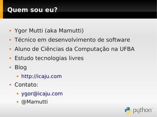 Quem sou eu?


   Ygor Mutti (aka Mamutti)
   Técnico em desenvolvimento de software
   Aluno de Ciências da Computação na UFBA
   Estudo tecnologias livres
   Blog
       http://icaju.com
   Contato:
       ygor@icaju.com
       @Mamutti
 