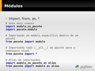 Módulos


   import, from, as, *
# Usos mais comuns
import modulo_ou_pacote
import pacote.modulo

# Importando um módulo específico dentro de um
pacote
from pacote import modulo

# Importando tudo (__all__) do pacote para o
namespace atual
from pacote import *

# Alias de importações
import modulo_ou_pacote as alias
from pacote import modulo as alias
 