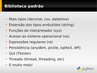 Biblioteca padrão


   Mais tipos (decimal, csv, datetime)
   Extensão dos tipos embutidos (string)
   Funções do interpretador (sys)
   Acesso ao sistema operacional (os)
   Expressões regulares (re)
   Persistência (anydbm, pickle, sqlite3, API)
   GUI (TkInter)
   Threads (thread, threading, etc)
   E muito mais!
 