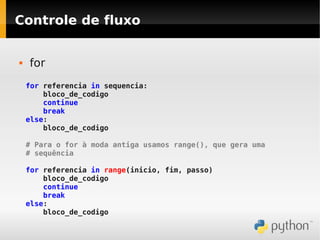 Controle de fluxo


   for
    for referencia in sequencia:
        bloco_de_codigo
        continue
        break
    else:
        bloco_de_codigo

    # Para o for à moda antiga usamos range(), que gera uma
    # sequência

    for referencia in range(inicio, fim, passo)
        bloco_de_codigo
        continue
        break
    else:
        bloco_de_codigo
 