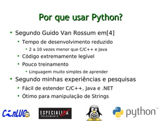 Por que usar Python?Por que usar Python?

Segundo Guido Van Rossum em[4]

Tempo de desenvolvimento reduzido

2 a 10 vezes menor que C/C++ e Java

Código extremamente legível

Pouco treinamento

Linguagem muito simples de aprender

Segundo minhas experiências e pesquisas

Fácil de estender C/C++, Java e .NET

Ótimo para manipulação de Strings
 