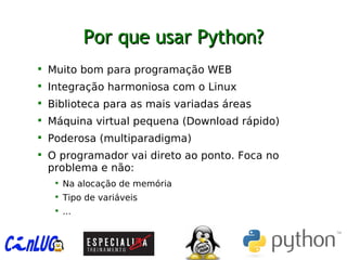 Por que usar Python?Por que usar Python?

Muito bom para programação WEB

Integração harmoniosa com o Linux

Biblioteca para as mais variadas áreas

Máquina virtual pequena (Download rápido)

Poderosa (multiparadigma)

O programador vai direto ao ponto. Foca no
problema e não:

Na alocação de memória

Tipo de variáveis

...
 