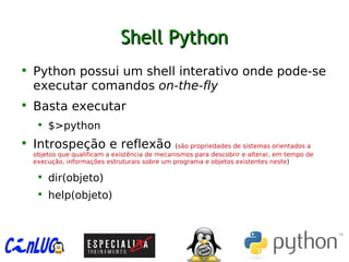 Shell PythonShell Python

Python possui um shell interativo onde pode-se
executar comandos on-the-fly

Basta executar

$>python

Introspeção e reflexão (são propriedades de sistemas orientados a
objetos que qualificam a existência de mecanismos para descobrir e alterar, em tempo de
execução, informações estruturais sobre um programa e objetos existentes neste)

dir(objeto)

help(objeto)
 