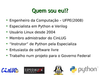 Quem sou eu!?Quem sou eu!?

Engenheiro da Computação – UFPE(2008)

Especialista em Python e Verilog

Usuário Linux desde 2004

Membro admistrador do CinLUG

“Instrutor” de Python pela Especializa

Entusiasta de software livre

Trabalho num projeto para o Governo Federal
 